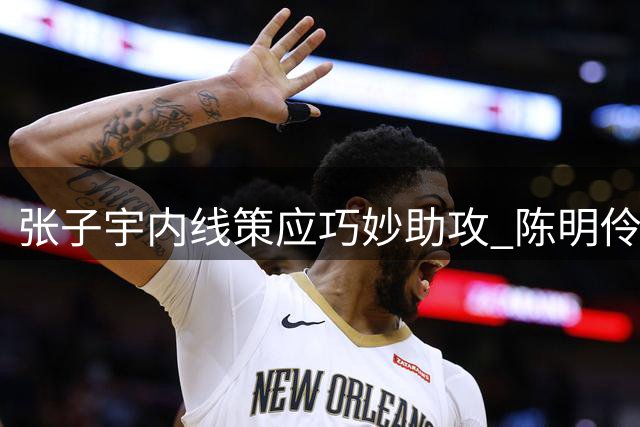 张子宇内线策应巧妙助攻 陈明伶轻松空篮得分